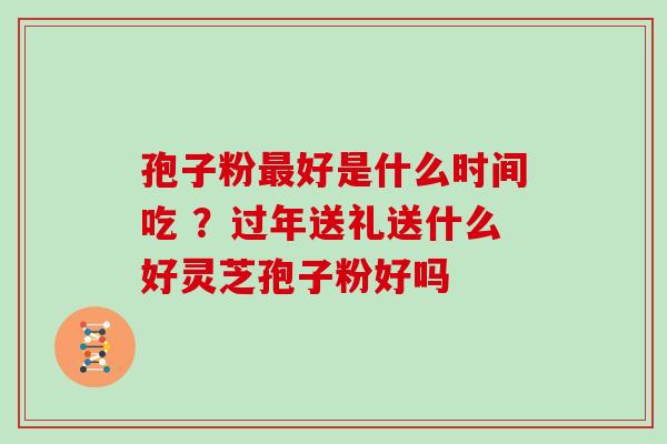 孢子粉好是什么时间吃 ？过年送礼送什么好灵芝孢子粉好吗