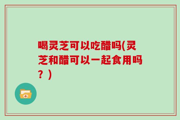 喝灵芝可以吃醋吗(灵芝和醋可以一起食用吗？)
