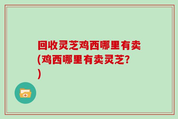 回收灵芝鸡西哪里有卖(鸡西哪里有卖灵芝？)