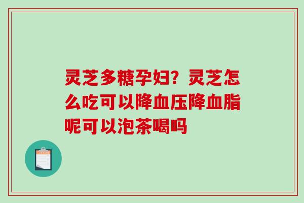 灵芝多糖孕妇？灵芝怎么吃可以降降呢可以泡茶喝吗