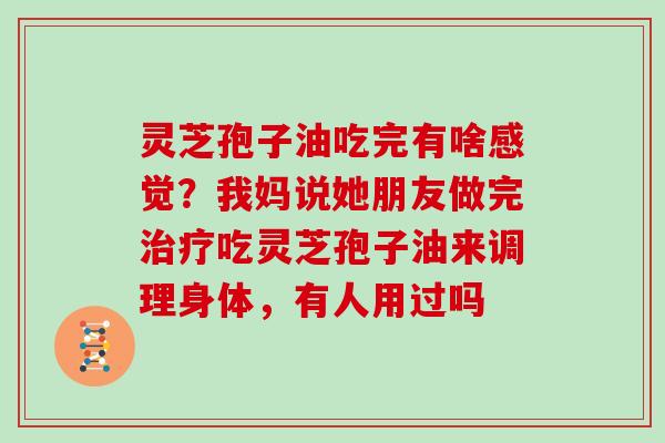 灵芝孢子油吃完有啥感觉？我妈说她朋友做完吃灵芝孢子油来调理身体，有人用过吗