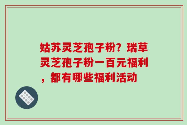 姑苏灵芝孢子粉？瑞草灵芝孢子粉一百元福利，都有哪些福利活动