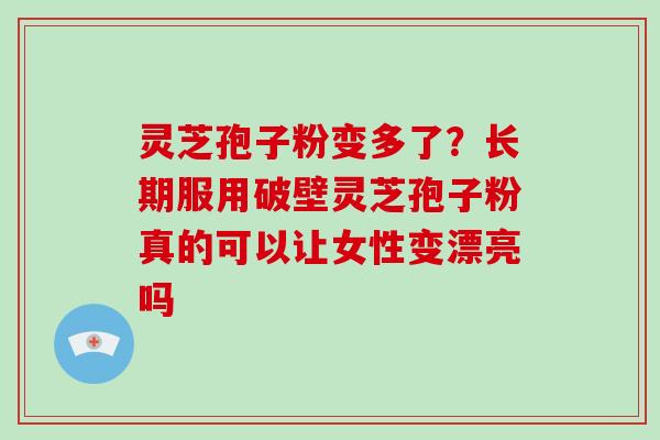 灵芝孢子粉变多了？长期服用破壁灵芝孢子粉真的可以让女性变漂亮吗