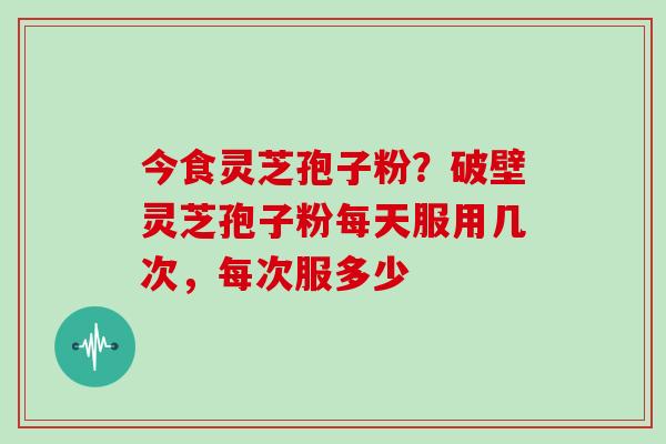 今食灵芝孢子粉？破壁灵芝孢子粉每天服用几次，每次服多少