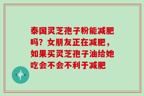 泰国灵芝孢子粉能吗？女朋友正在，如果买灵芝孢子油给她吃会不会不利于