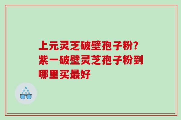 上元灵芝破壁孢子粉？紫一破壁灵芝孢子粉到哪里买好