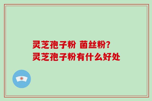 灵芝孢子粉 菌丝粉？灵芝孢子粉有什么好处