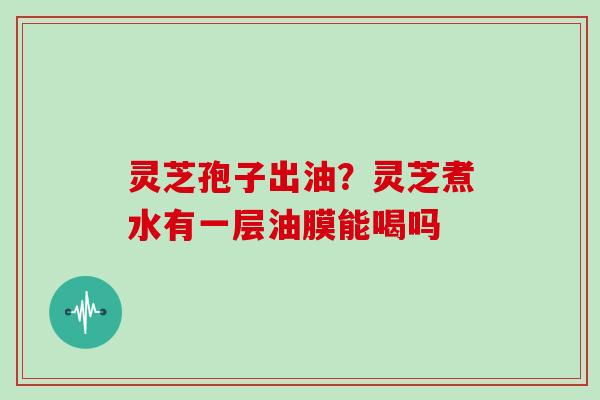 灵芝孢子出油?灵芝煮水有一层油膜能喝吗 灵芝孢子出油?灵芝煮水有一层油膜能喝吗