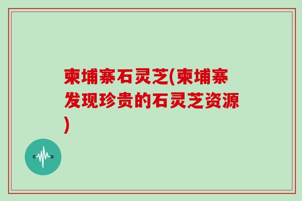 柬埔寨石灵芝(柬埔寨发现珍贵的石灵芝资源) 柬埔寨石灵芝(柬埔寨发现珍贵的石灵芝资源)