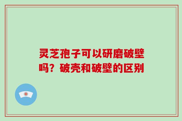 灵芝孢子可以研磨破壁吗？破壳和破壁的区别