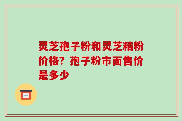 灵芝孢子粉和灵芝精粉价格？孢子粉市面售价是多少
