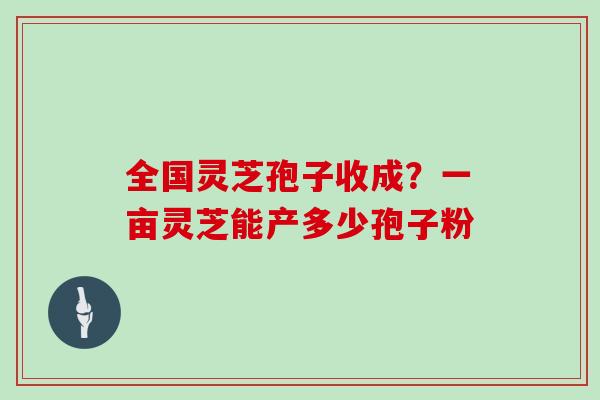 全国灵芝孢子收成?一亩灵芝能产多少孢子粉 全国灵芝孢子收成?一亩灵芝能产多少孢子粉