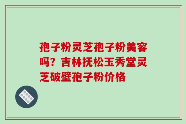 孢子粉灵芝孢子粉美容吗?吉林抚松玉秀堂灵芝破壁孢子粉价格 孢子粉灵芝孢子粉美容吗?吉林抚松玉秀堂灵芝破壁孢子粉价格