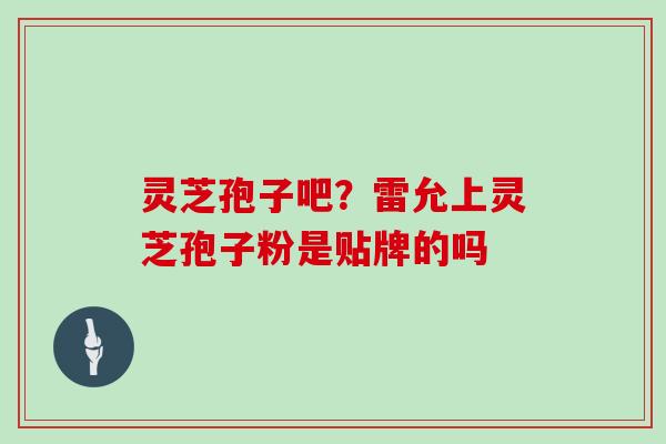 灵芝孢子吧?雷允上灵芝孢子粉是贴牌的吗 灵芝孢子吧?雷允上灵芝孢子粉是贴牌的吗