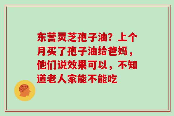 东营灵芝孢子油?上个月买了孢子油给爸妈,他们说效果可以,不知道老人家能不能吃 东营灵芝孢子油?上个月买了孢子油给爸妈,他们说效果可以,不知道老人家能不能吃