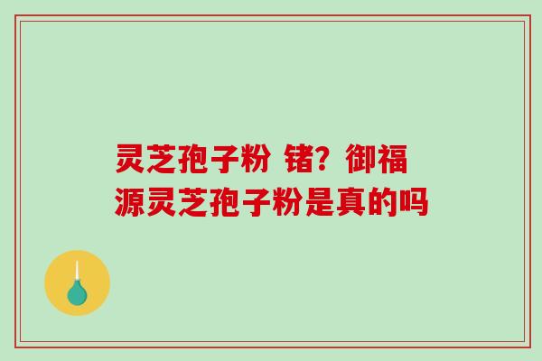灵芝孢子粉 锗?御福源灵芝孢子粉是真的吗 灵芝孢子粉 锗?御福源灵芝孢子粉是真的吗