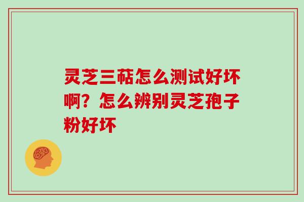 灵芝三萜怎么测试好坏啊？怎么辨别灵芝孢子粉好坏