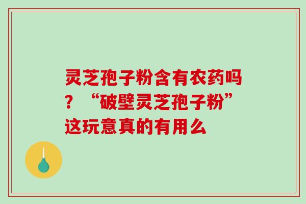 灵芝孢子粉含有农药吗？“破壁灵芝孢子粉”这玩意真的有用么