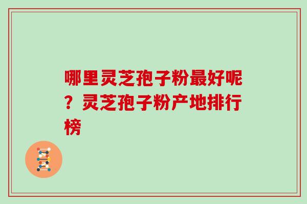哪里灵芝孢子粉好呢？灵芝孢子粉产地排行榜