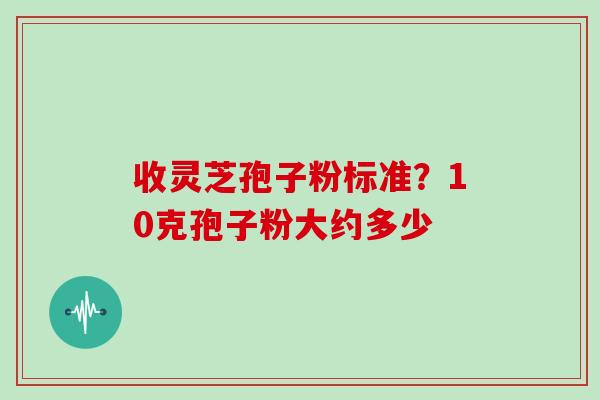 收灵芝孢子粉标准?10克孢子粉大约多少 收灵芝孢子粉标准?10克孢子粉大约多少