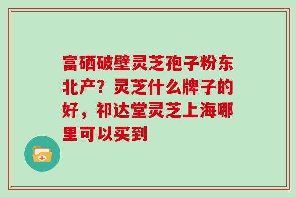 富硒破壁灵芝孢子粉东北产?灵芝什么牌子的好,祁达堂灵芝上海哪里可以买到 富硒破壁灵芝孢子粉东北产?灵芝什么牌子的好,祁达堂灵芝上海哪里可以买到