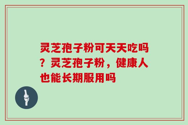 灵芝孢子粉可天天吃吗?灵芝孢子粉,健康人也能长期服用吗 灵芝孢子粉可天天吃吗?灵芝孢子粉,健康人也能长期服用吗