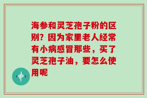 海参和灵芝孢子粉的区别？因为家里老人经常有小那些，买了灵芝孢子油，要怎么使用呢