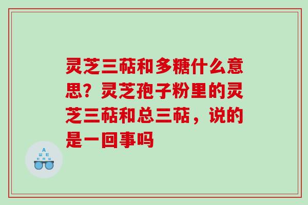灵芝三萜和多糖什么意思?灵芝孢子粉里的灵芝三萜和总三萜,说的是一回事吗 灵芝三萜和多糖什么意思?灵芝孢子粉里的灵芝三萜和总三萜,说的是一回事吗