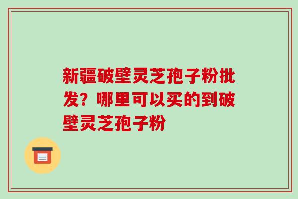 新疆破壁灵芝孢子粉批发？哪里可以买的到破壁灵芝孢子粉