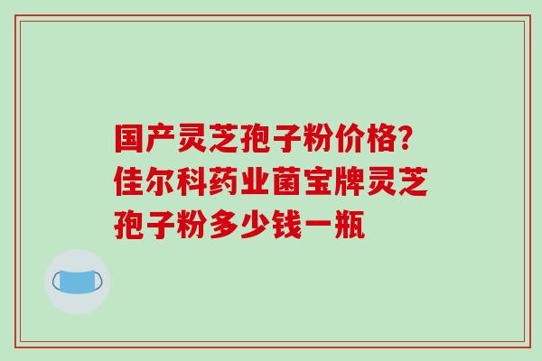 国产灵芝孢子粉价格?佳尔科药业菌宝牌灵芝孢子粉多少钱一瓶 国产灵芝孢子粉价格?佳尔科药业菌宝牌灵芝孢子粉多少钱一瓶