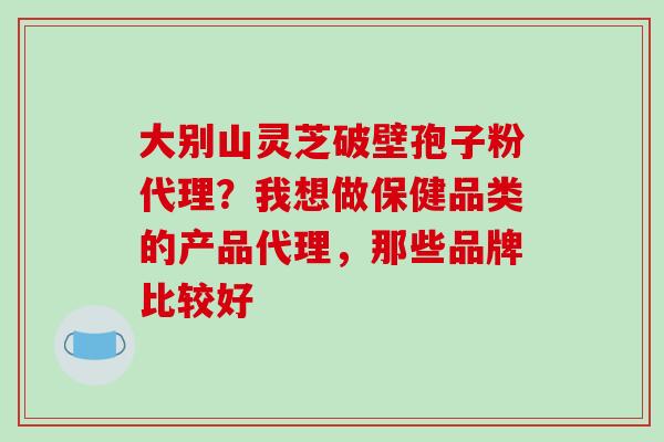 大别山灵芝破壁孢子粉代理？我想做保健品类的产品代理，那些品牌比较好