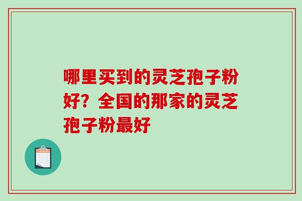 哪里买到的灵芝孢子粉好？全国的那家的灵芝孢子粉好