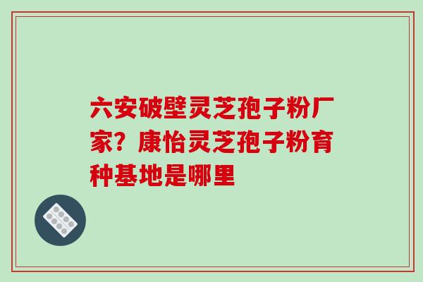 六安破壁灵芝孢子粉厂家？康怡灵芝孢子粉育种基地是哪里