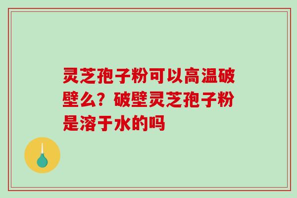 灵芝孢子粉可以高温破壁么？破壁灵芝孢子粉是溶于水的吗