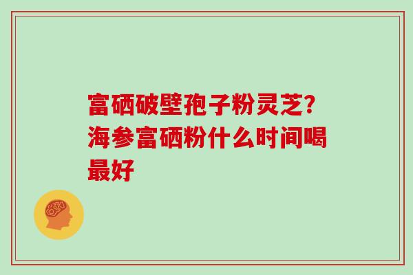 富硒破壁孢子粉灵芝？海参富硒粉什么时间喝好