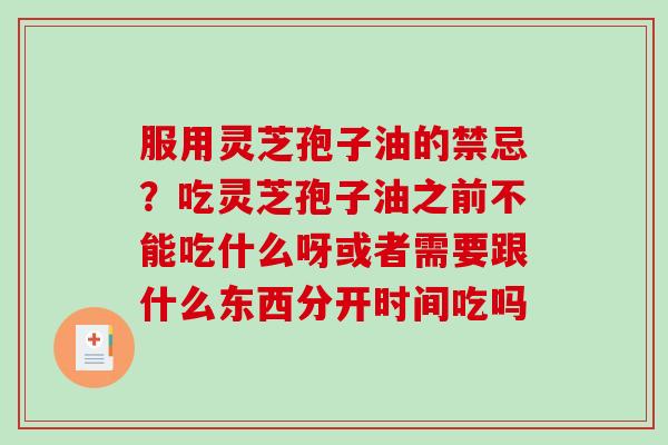 服用灵芝孢子油的禁忌?吃灵芝孢子油之前不能吃什么呀或者需要跟什么东西分开时间吃吗 服用灵芝孢子油的禁忌?吃灵芝孢子油之前不能吃什么呀或者需要跟什么东西分开时间吃吗