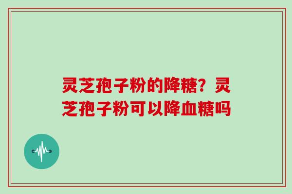 灵芝孢子粉的降糖?灵芝孢子粉可以降吗 灵芝孢子粉的降糖?灵芝孢子粉可以降吗