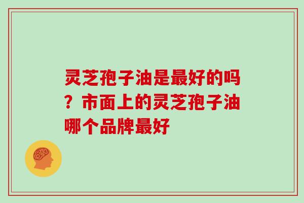 灵芝孢子油是好的吗?市面上的灵芝孢子油哪个品牌好 灵芝孢子油是好的吗?市面上的灵芝孢子油哪个品牌好