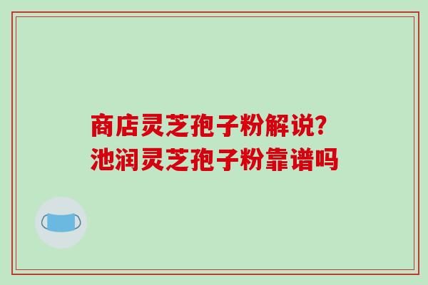 商店灵芝孢子粉解说?池润灵芝孢子粉靠谱吗 商店灵芝孢子粉解说?池润灵芝孢子粉靠谱吗