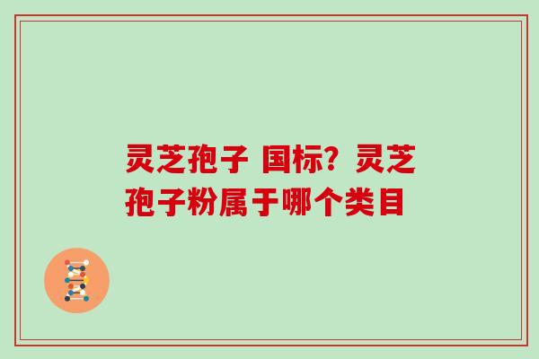 灵芝孢子 国标?灵芝孢子粉属于哪个类目 灵芝孢子 国标?灵芝孢子粉属于哪个类目