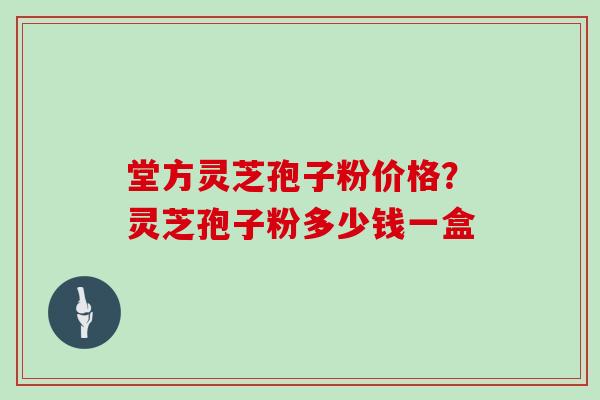 堂方灵芝孢子粉价格?灵芝孢子粉多少钱一盒 堂方灵芝孢子粉价格?灵芝孢子粉多少钱一盒