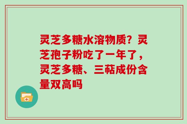 灵芝多糖水溶物质?灵芝孢子粉吃了一年了,灵芝多糖、三萜成份含量双高吗 灵芝多糖水溶物质?灵芝孢子粉吃了一年了,灵芝多糖、三萜成份含量双高吗