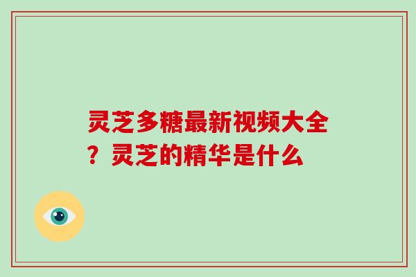 灵芝多糖新视频大全?灵芝的精华是什么 灵芝多糖新视频大全?灵芝的精华是什么