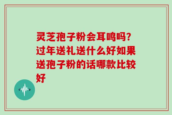 灵芝孢子粉会耳鸣吗?过年送礼送什么好如果送孢子粉的话哪款比较好 灵芝孢子粉会耳鸣吗?过年送礼送什么好如果送孢子粉的话哪款比较好