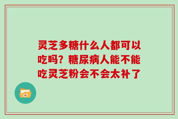 灵芝多糖什么人都可以吃吗?人能不能吃灵芝粉会不会太补了 灵芝多糖什么人都可以吃吗?人能不能吃灵芝粉会不会太补了