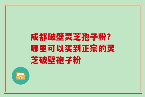 成都破壁灵芝孢子粉?哪里可以买到正宗的灵芝破壁孢子粉 成都破壁灵芝孢子粉?哪里可以买到正宗的灵芝破壁孢子粉