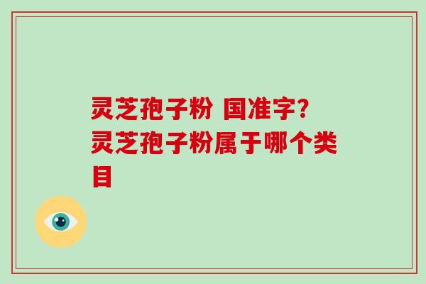 灵芝孢子粉 国准字?灵芝孢子粉属于哪个类目 灵芝孢子粉 国准字?灵芝孢子粉属于哪个类目