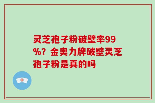 灵芝孢子粉破壁率99%?金奥力牌破壁灵芝孢子粉是真的吗 灵芝孢子粉破壁率99%?金奥力牌破壁灵芝孢子粉是真的吗