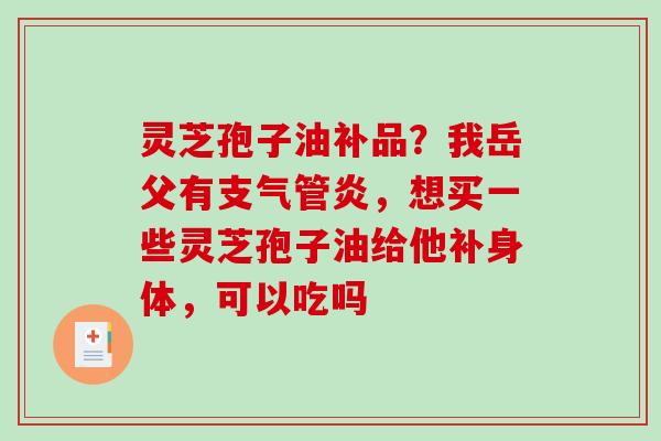 灵芝孢子油补品?我岳父有,想买一些灵芝孢子油给他补身体,可以吃吗 灵芝孢子油补品?我岳父有,想买一些灵芝孢子油给他补身体,可以吃吗