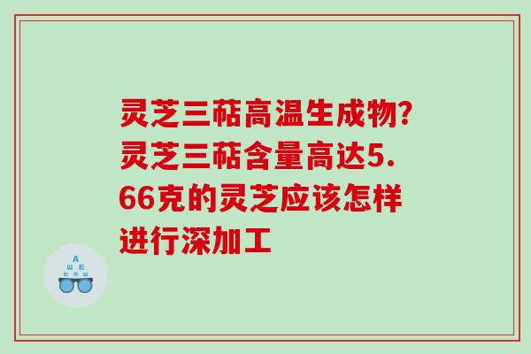 灵芝三萜高温生成物？灵芝三萜含量高达5.66克的灵芝应该怎样进行深加工